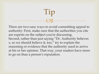 Tip
                        
There are two easy ways to avoid committing appeal to
authority: First, make sure that the authorities you cite
are experts on the subject you're discussing.
Second, rather than just saying “Dr. Authority believes
x, so we should believe it, too,” try to explain the
reasoning or evidence that the authority used to arrive
at his or her opinion. That way, your readers have more
to go on than a person’s reputation.
 
