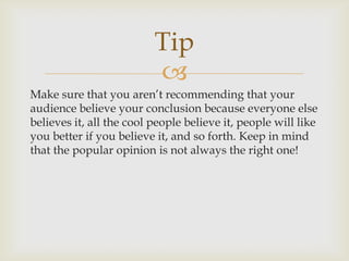 Tip
                          
Make sure that you aren’t recommending that your
audience believe your conclusion because everyone else
believes it, all the cool people believe it, people will like
you better if you believe it, and so forth. Keep in mind
that the popular opinion is not always the right one!
 