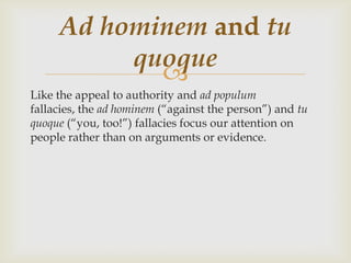 Ad hominem and tu
          quoque
            
Like the appeal to authority and ad populum
fallacies, the ad hominem (“against the person”) and tu
quoque (“you, too!”) fallacies focus our attention on
people rather than on arguments or evidence.
 