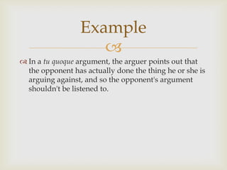 Example
                    
 In a tu quoque argument, the arguer points out that
  the opponent has actually done the thing he or she is
  arguing against, and so the opponent's argument
  shouldn't be listened to.
 