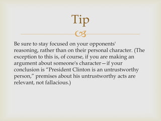 Tip
                        
Be sure to stay focused on your opponents'
reasoning, rather than on their personal character. (The
exception to this is, of course, if you are making an
argument about someone's character—if your
conclusion is “President Clinton is an untrustworthy
person,” premises about his untrustworthy acts are
relevant, not fallacious.)
 