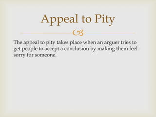 Appeal to Pity
                
The appeal to pity takes place when an arguer tries to
get people to accept a conclusion by making them feel
sorry for someone.
 