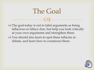 The Goal
                     
 The goal today is not to label arguments as being
  fallacious or fallacy-free, but help you look critically
  at your own arguments and strengthen them.
 You should also learn to spot these fallacies in
  debate, and learn how to counteract them.
 