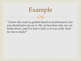 Example
                    
“I know the exam is graded based on performance, but
you should give me an A. My cat has been sick, my car
broke down, and I've had a cold, so it was really hard
for me to study!”
 