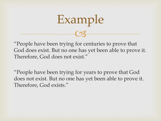 Example
                     
“People have been trying for centuries to prove that
God does exist. But no one has yet been able to prove it.
Therefore, God does not exist.”

“People have been trying for years to prove that God
does not exist. But no one has yet been able to prove it.
Therefore, God exists.”
 