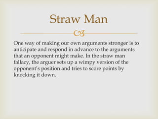 Straw Man
                  
One way of making our own arguments stronger is to
anticipate and respond in advance to the arguments
that an opponent might make. In the straw man
fallacy, the arguer sets up a wimpy version of the
opponent’s position and tries to score points by
knocking it down.
 