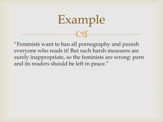 Example
                     
“Feminists want to ban all pornography and punish
everyone who reads it! But such harsh measures are
surely inappropriate, so the feminists are wrong: porn
and its readers should be left in peace.”
 
