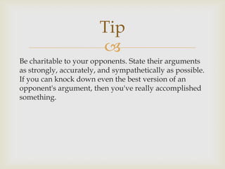Tip
                        
Be charitable to your opponents. State their arguments
as strongly, accurately, and sympathetically as possible.
If you can knock down even the best version of an
opponent's argument, then you've really accomplished
something.
 