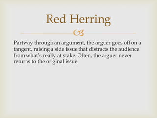 Red Herring
                  
Partway through an argument, the arguer goes off on a
tangent, raising a side issue that distracts the audience
from what’s really at stake. Often, the arguer never
returns to the original issue.
 