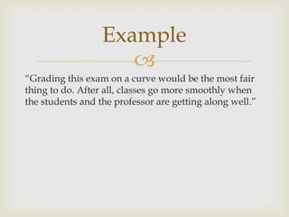 Example
                     
“Grading this exam on a curve would be the most fair
thing to do. After all, classes go more smoothly when
the students and the professor are getting along well.”
 