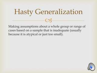Hasty Generalization
           
Making assumptions about a whole group or range of
cases based on a sample that is inadequate (usually
because it is atypical or just too small).
 
