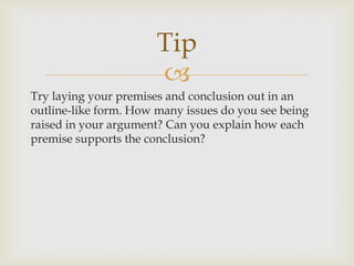 Tip
                       
Try laying your premises and conclusion out in an
outline-like form. How many issues do you see being
raised in your argument? Can you explain how each
premise supports the conclusion?
 