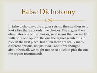 False Dichotomy
                
In false dichotomy, the arguer sets up the situation so it
looks like there are only two choices. The arguer then
eliminates one of the choices, so it seems that we are left
with only one option: the one the arguer wanted us to
pick in the first place. But often there are really many
different options, not just two—and if we thought
about them all, we might not be so quick to pick the one
the arguer recommends!
 