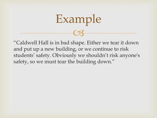 Example
                    
“Caldwell Hall is in bad shape. Either we tear it down
and put up a new building, or we continue to risk
students’ safety. Obviously we shouldn’t risk anyone's
safety, so we must tear the building down.”
 