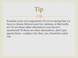 Tip
                        
Examine your own arguments: If you’re saying that we
have to choose between just two options, is that really
so? Or are there other alternatives you haven't
mentioned? If there are other alternatives, don’t just
ignore them—explain why they, too, should be ruled
out.
 