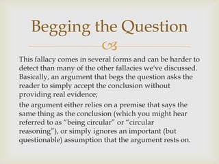 Begging the Question
            
This fallacy comes in several forms and can be harder to
detect than many of the other fallacies we've discussed.
Basically, an argument that begs the question asks the
reader to simply accept the conclusion without
providing real evidence;
the argument either relies on a premise that says the
same thing as the conclusion (which you might hear
referred to as “being circular” or “circular
reasoning”), or simply ignores an important (but
questionable) assumption that the argument rests on.
 