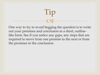 Tip
                        
One way to try to avoid begging the question is to write
out your premises and conclusion in a short, outline-
like form. See if you notice any gaps, any steps that are
required to move from one premise to the next or from
the premises to the conclusion.
 
