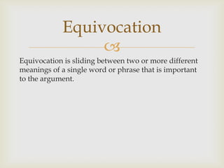 Equivocation
                 
Equivocation is sliding between two or more different
meanings of a single word or phrase that is important
to the argument.
 