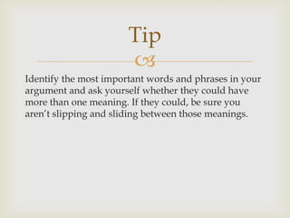 Tip
                       
Identify the most important words and phrases in your
argument and ask yourself whether they could have
more than one meaning. If they could, be sure you
aren’t slipping and sliding between those meanings.
 