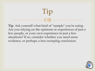 Tip
                        
Tip: Ask yourself what kind of "sample" you're using:
Are you relying on the opinions or experiences of just a
few people, or your own experience in just a few
situations? If so, consider whether you need more
evidence, or perhaps a less sweeping conclusion.
 