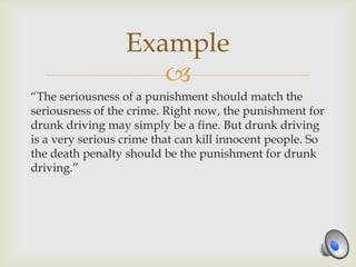 Example
                     
“The seriousness of a punishment should match the
seriousness of the crime. Right now, the punishment for
drunk driving may simply be a fine. But drunk driving
is a very serious crime that can kill innocent people. So
the death penalty should be the punishment for drunk
driving.”
 