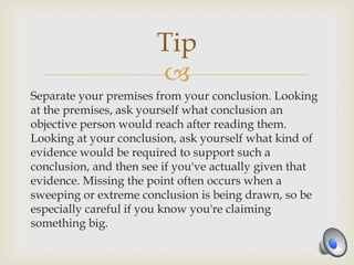 Tip
                       
Separate your premises from your conclusion. Looking
at the premises, ask yourself what conclusion an
objective person would reach after reading them.
Looking at your conclusion, ask yourself what kind of
evidence would be required to support such a
conclusion, and then see if you've actually given that
evidence. Missing the point often occurs when a
sweeping or extreme conclusion is being drawn, so be
especially careful if you know you're claiming
something big.
 