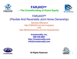 FARJHOSM
      – The Crowdfunding of Home Equity

                  FARJHOSM
(Flexible And Reversible Joint Home Ownership)
                       Services Offered at
              http://FARJHO.com (for Investors)
                              and
       http://WeHomeowners.com (for Homeowners)

                  InvestorsAlly, Inc.
                     888-456-8881
               http://InvestorsAlly.com
               info@investorsally.com




                 All Rights Reserved.             1
 