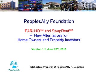 PeoplesAlly Foundation
   FARJHOSM and SwapRentSM
      – New Alternatives for
Home Owners and Property Investors

       Version 1.1, June 20th, 2010




      Intellectual Property of PeoplesAlly Foundation
 