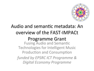 Audio	
  and	
  seman,c	
  metadata:	
  An	
  
overview	
  of	
  the	
  FAST-­‐IMPACt	
  
Programme	
  Grant	
  	
  
Fusing	
  Audio	
  and	
  Seman,c	
  
Technologies	
  for	
  Intelligent	
  Music	
  
Produc,on	
  and	
  Consump,on	
  
funded	
  by	
  EPSRC	
  ICT	
  Programme	
  &	
  
Digital	
  Economy	
  Programme	
  
Work Thread 7: Digital Music Object
Work Thread 1: Ontology and Metadata
Work Threads : Social, Inference, Workflow, etc…
Work Thread 8: Ethnography
Demonstrator projects
WT7
DMO
WT1
WT6
WT2
WT3
WT4
WT5
WT8
E1 E2
P1
P2D1
D2
 