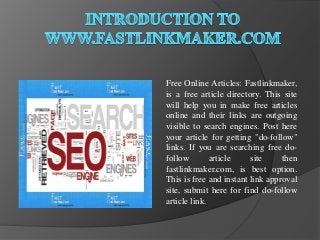 Free Online Articles: Fastlinkmaker,
is a free article directory. This site
will help you in make free articles
online and their links are outgoing
visible to search engines. Post here
your article for getting "do-follow"
links. If you are searching free do-
follow        article    site     then
fastlinkmaker.com, is best option.
This is free and instant link approval
site, submit here for find do-follow
article link.
 
