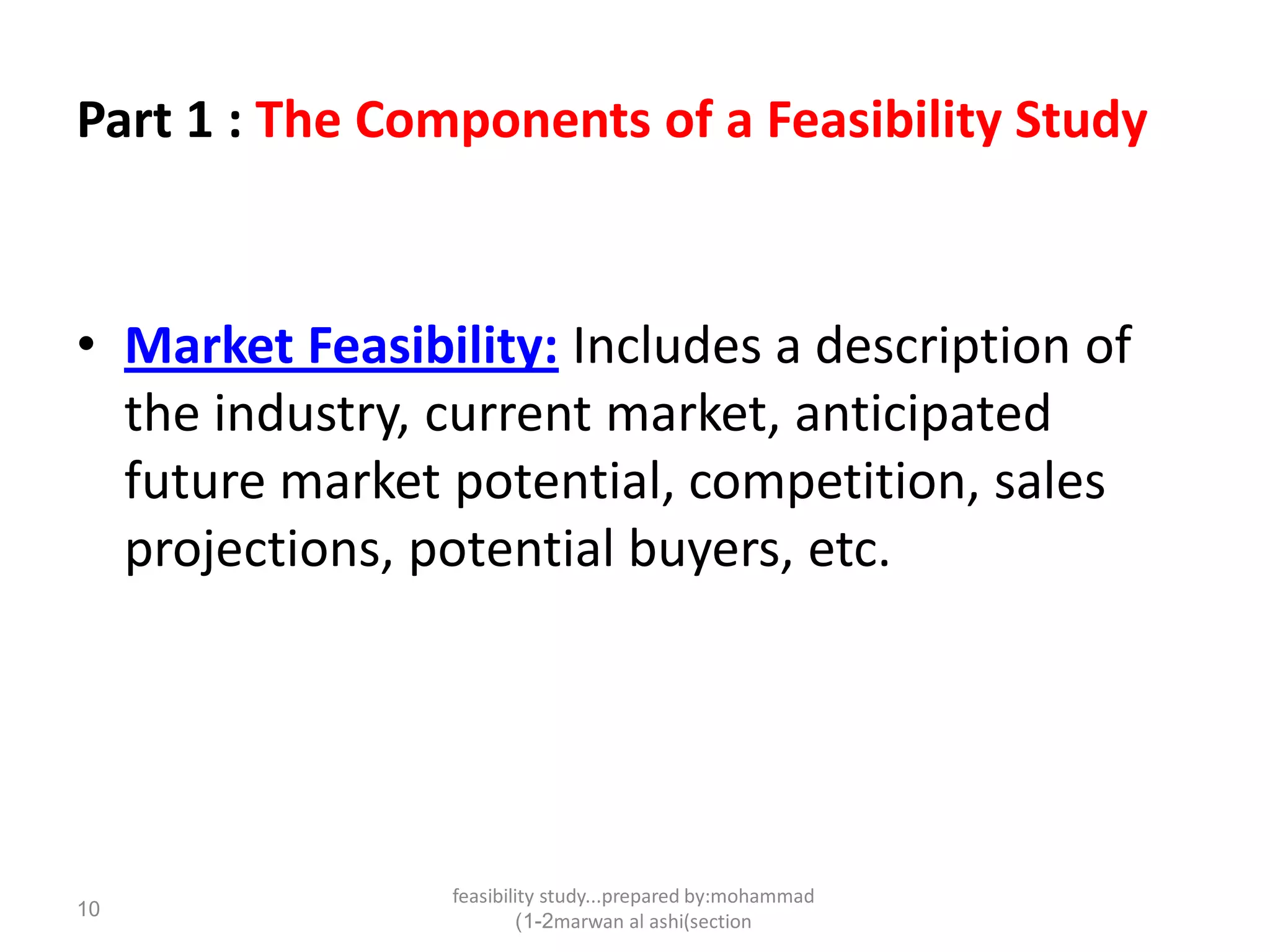 feasibility study...prepared by:mohammad
marwan al ashi(section1-2)
10
Part 1 : The Components of a Feasibility Study
• Market Feasibility: Includes a description of
the industry, current market, anticipated
future market potential, competition, sales
projections, potential buyers, etc.
 