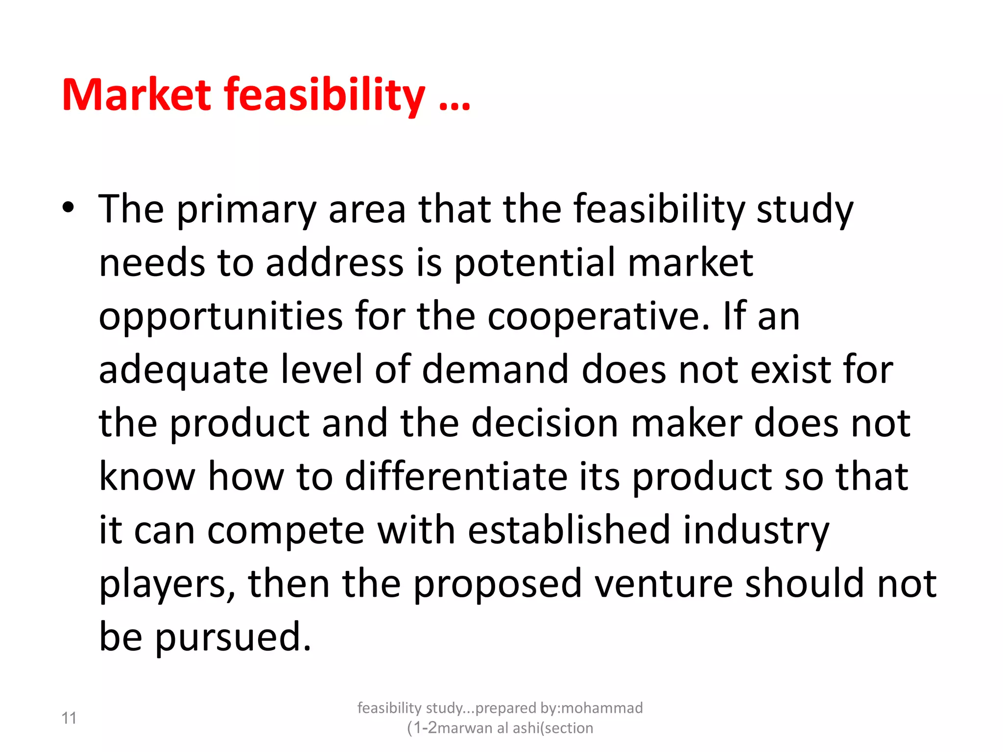 feasibility study...prepared by:mohammad
marwan al ashi(section1-2)
11
Market feasibility …
• The primary area that the feasibility study
needs to address is potential market
opportunities for the cooperative. If an
adequate level of demand does not exist for
the product and the decision maker does not
know how to differentiate its product so that
it can compete with established industry
players, then the proposed venture should not
be pursued.
 