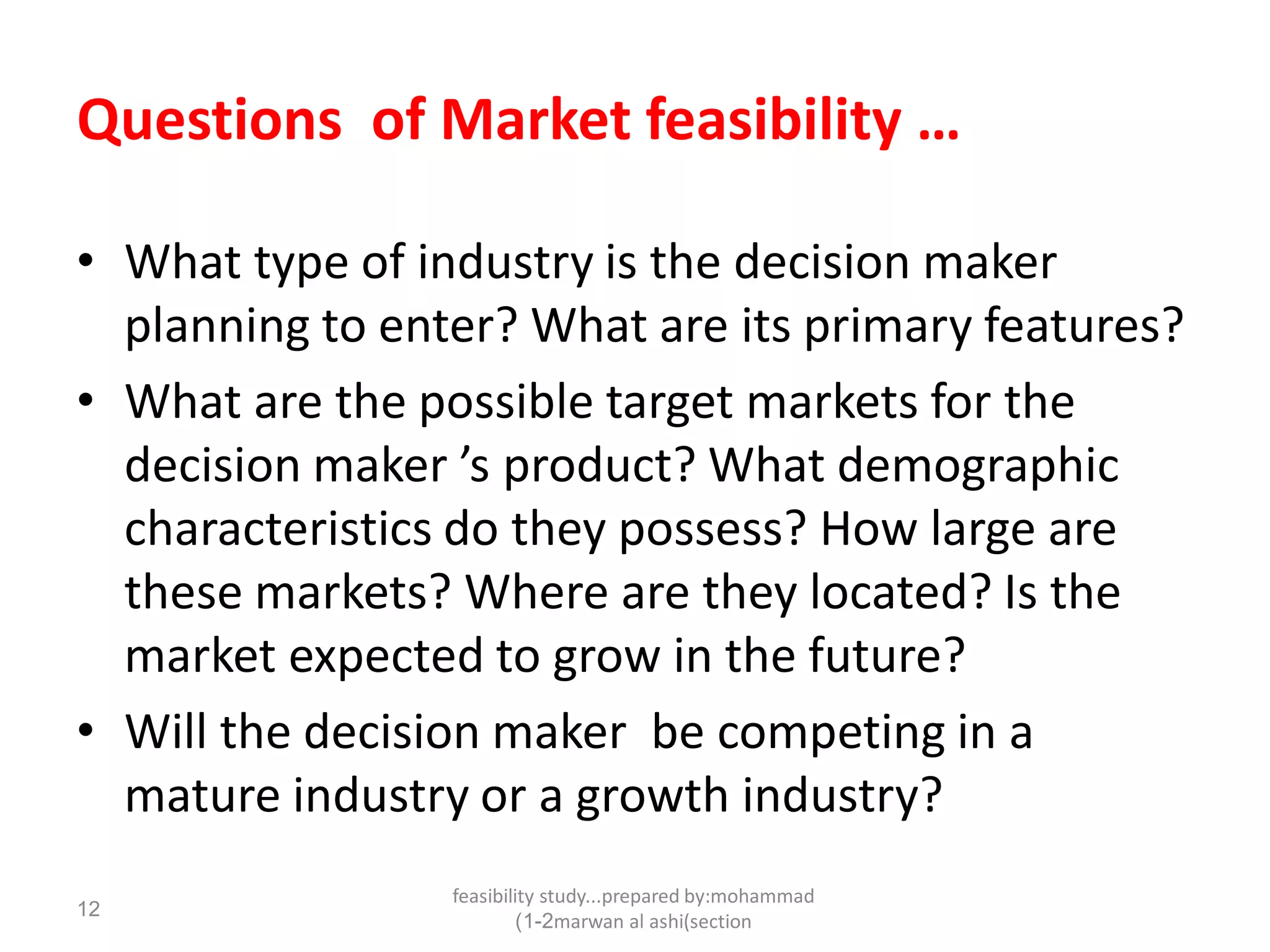 feasibility study...prepared by:mohammad
marwan al ashi(section1-2)
12
Questions of Market feasibility …
• What type of industry is the decision maker
planning to enter? What are its primary features?
• What are the possible target markets for the
decision maker ’s product? What demographic
characteristics do they possess? How large are
these markets? Where are they located? Is the
market expected to grow in the future?
• Will the decision maker be competing in a
mature industry or a growth industry?
 