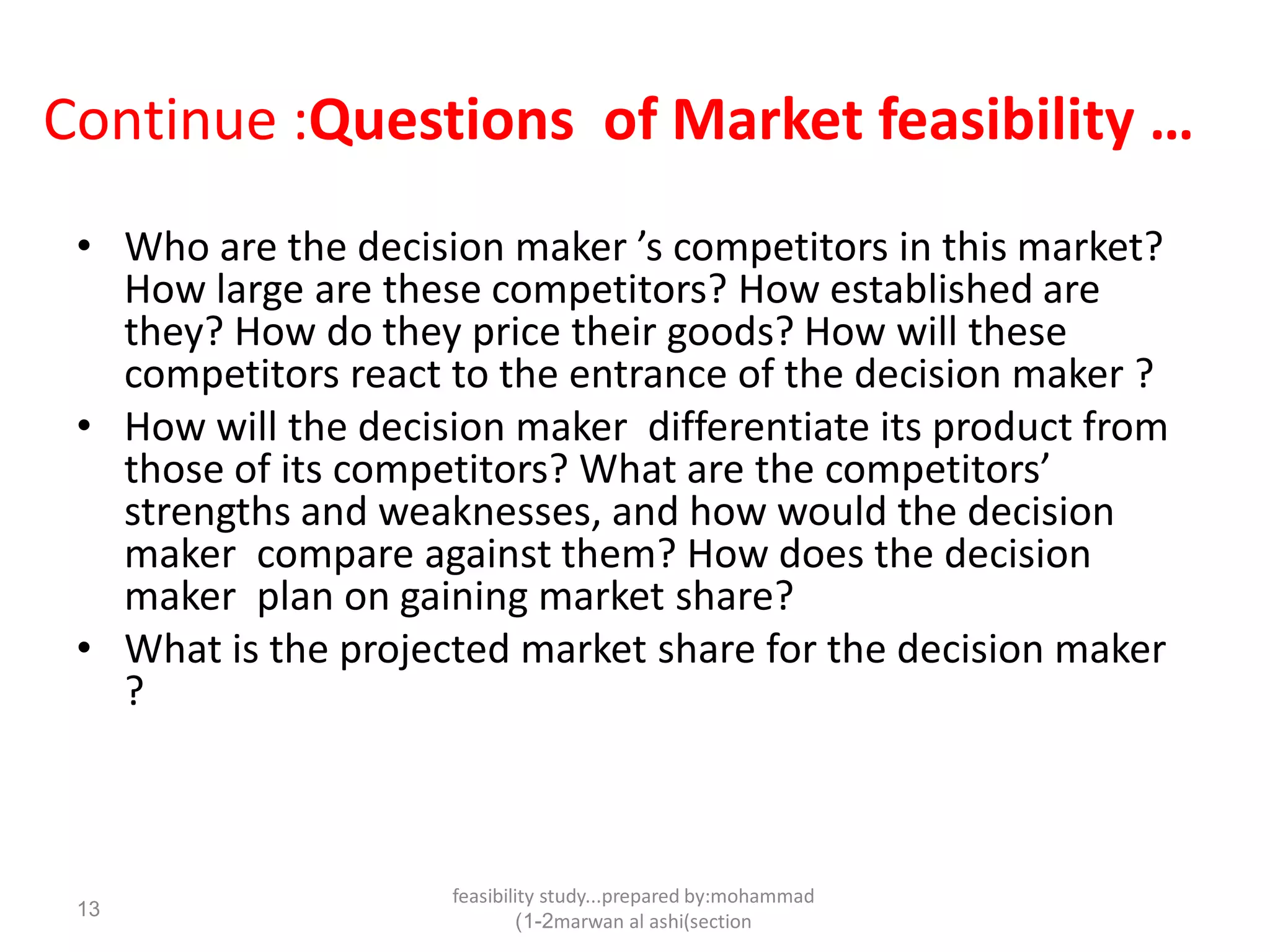 feasibility study...prepared by:mohammad
marwan al ashi(section1-2)
13
Continue :Questions of Market feasibility …
• Who are the decision maker ’s competitors in this market?
How large are these competitors? How established are
they? How do they price their goods? How will these
competitors react to the entrance of the decision maker ?
• How will the decision maker differentiate its product from
those of its competitors? What are the competitors’
strengths and weaknesses, and how would the decision
maker compare against them? How does the decision
maker plan on gaining market share?
• What is the projected market share for the decision maker
?
 