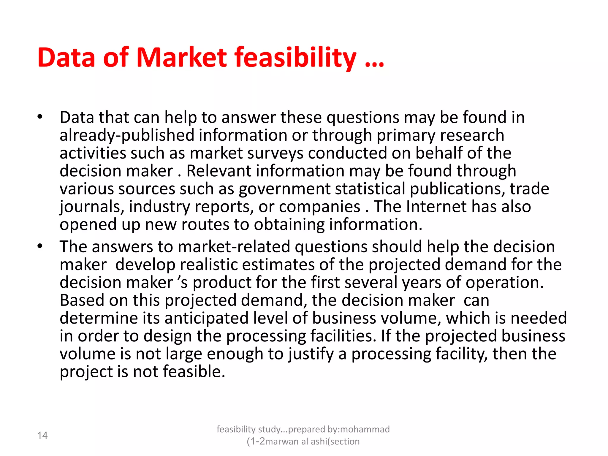 feasibility study...prepared by:mohammad
marwan al ashi(section1-2)
14
Data of Market feasibility …
• Data that can help to answer these questions may be found in
already-published information or through primary research
activities such as market surveys conducted on behalf of the
decision maker . Relevant information may be found through
various sources such as government statistical publications, trade
journals, industry reports, or companies . The Internet has also
opened up new routes to obtaining information.
• The answers to market-related questions should help the decision
maker develop realistic estimates of the projected demand for the
decision maker ’s product for the first several years of operation.
Based on this projected demand, the decision maker can
determine its anticipated level of business volume, which is needed
in order to design the processing facilities. If the projected business
volume is not large enough to justify a processing facility, then the
project is not feasible.
 