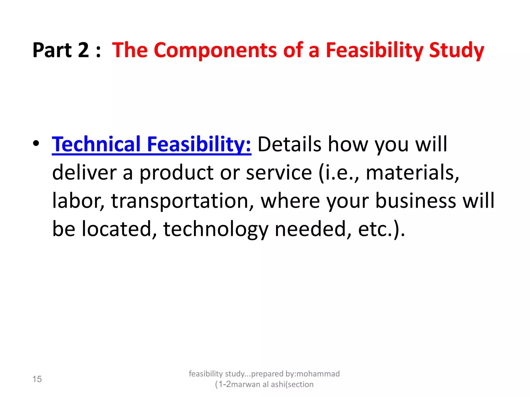 feasibility study...prepared by:mohammad
marwan al ashi(section1-2)
15
Part 2 : The Components of a Feasibility Study
• Technical Feasibility: Details how you will
deliver a product or service (i.e., materials,
labor, transportation, where your business will
be located, technology needed, etc.).
 