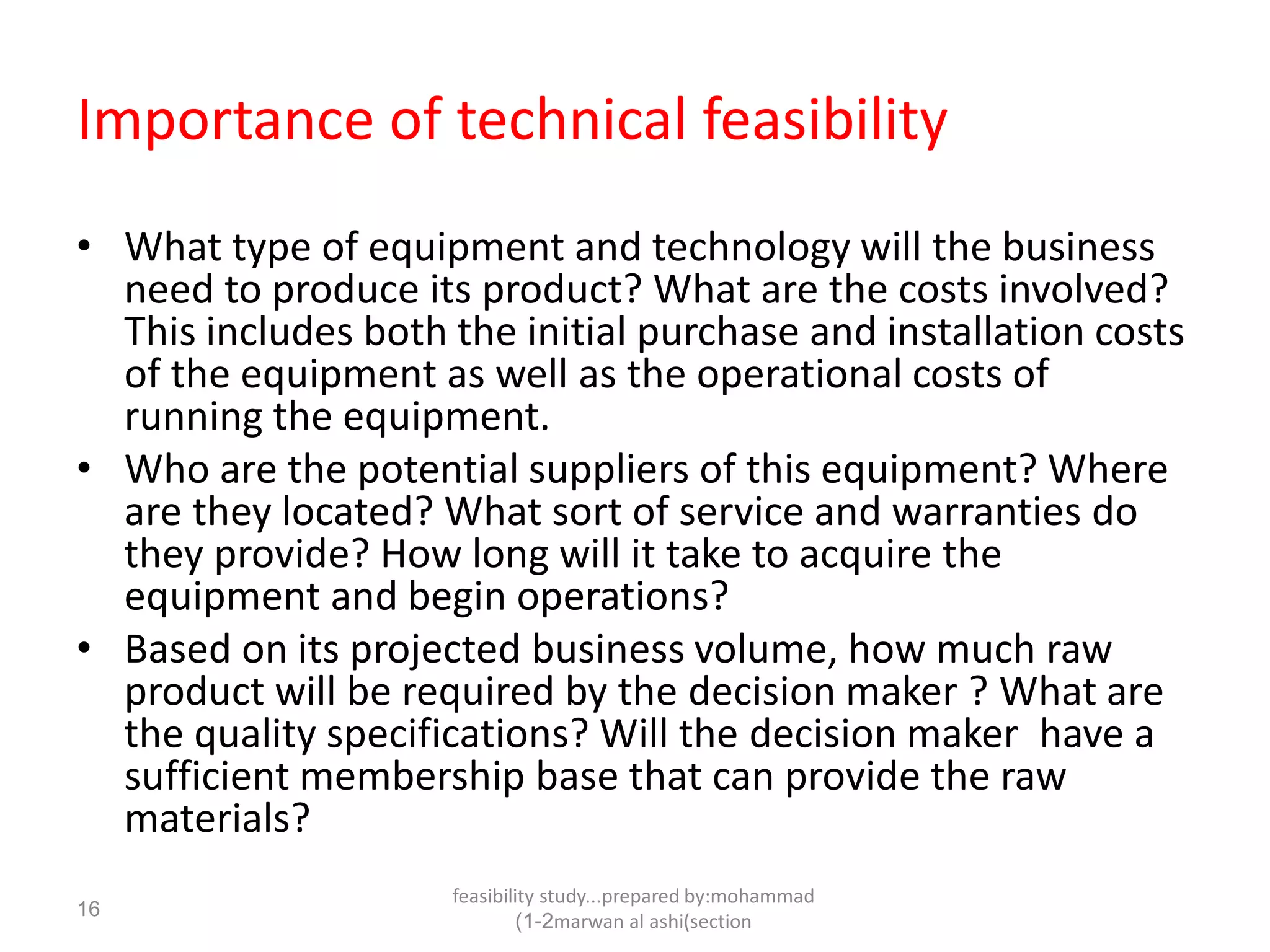 feasibility study...prepared by:mohammad
marwan al ashi(section1-2)
16
Importance of technical feasibility
• What type of equipment and technology will the business
need to produce its product? What are the costs involved?
This includes both the initial purchase and installation costs
of the equipment as well as the operational costs of
running the equipment.
• Who are the potential suppliers of this equipment? Where
are they located? What sort of service and warranties do
they provide? How long will it take to acquire the
equipment and begin operations?
• Based on its projected business volume, how much raw
product will be required by the decision maker ? What are
the quality specifications? Will the decision maker have a
sufficient membership base that can provide the raw
materials?
 