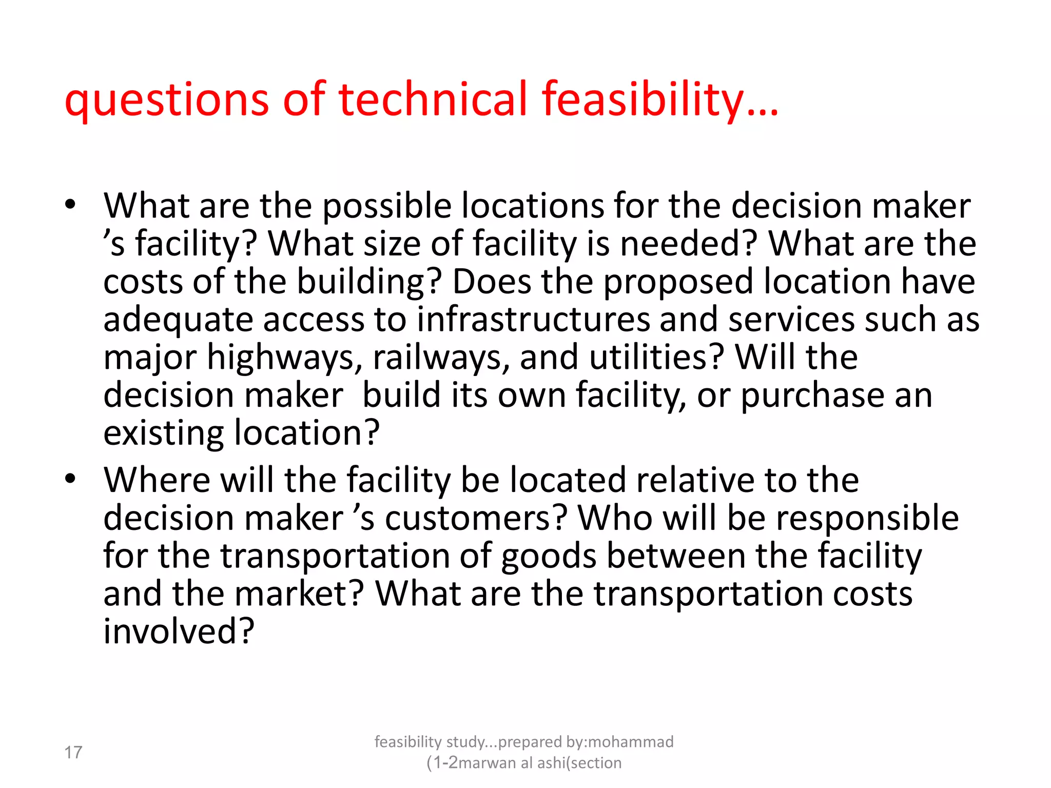 feasibility study...prepared by:mohammad
marwan al ashi(section1-2)
17
questions of technical feasibility…
• What are the possible locations for the decision maker
’s facility? What size of facility is needed? What are the
costs of the building? Does the proposed location have
adequate access to infrastructures and services such as
major highways, railways, and utilities? Will the
decision maker build its own facility, or purchase an
existing location?
• Where will the facility be located relative to the
decision maker ’s customers? Who will be responsible
for the transportation of goods between the facility
and the market? What are the transportation costs
involved?
 