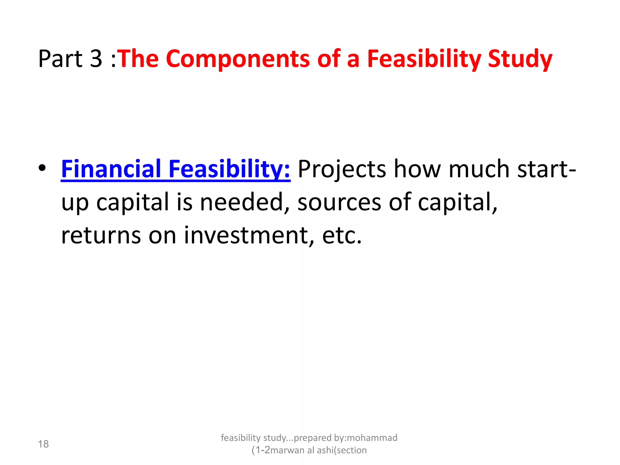 feasibility study...prepared by:mohammad
marwan al ashi(section1-2)
18
Part 3 :The Components of a Feasibility Study
• Financial Feasibility: Projects how much start-
up capital is needed, sources of capital,
returns on investment, etc.
 
