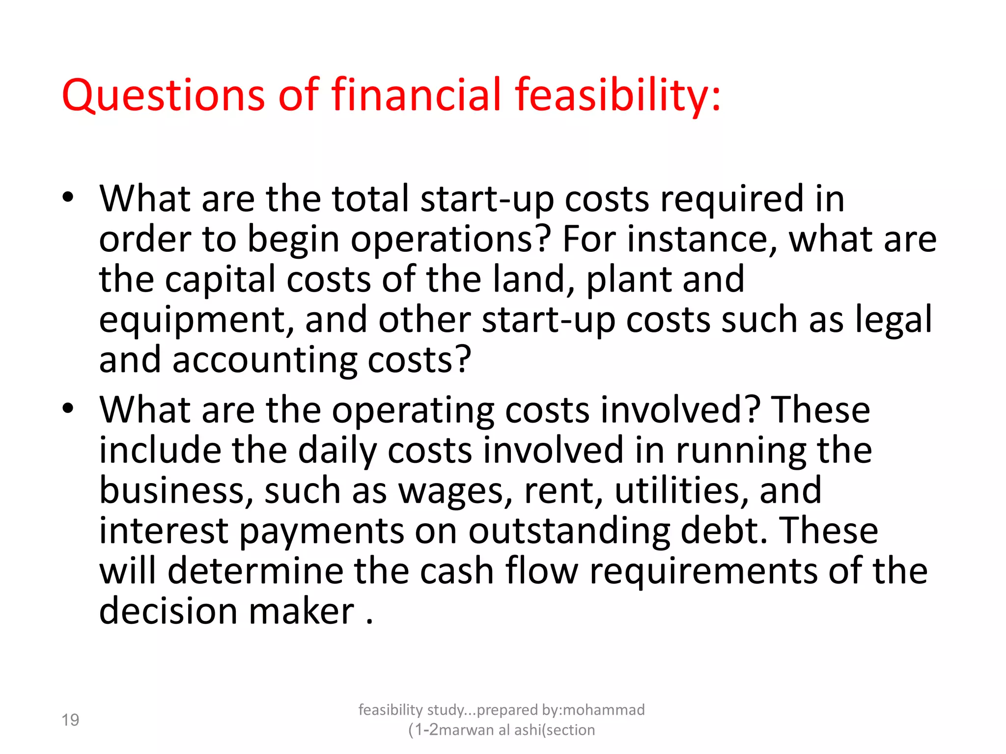 feasibility study...prepared by:mohammad
marwan al ashi(section1-2)
19
Questions of financial feasibility:
• What are the total start-up costs required in
order to begin operations? For instance, what are
the capital costs of the land, plant and
equipment, and other start-up costs such as legal
and accounting costs?
• What are the operating costs involved? These
include the daily costs involved in running the
business, such as wages, rent, utilities, and
interest payments on outstanding debt. These
will determine the cash flow requirements of the
decision maker .
 