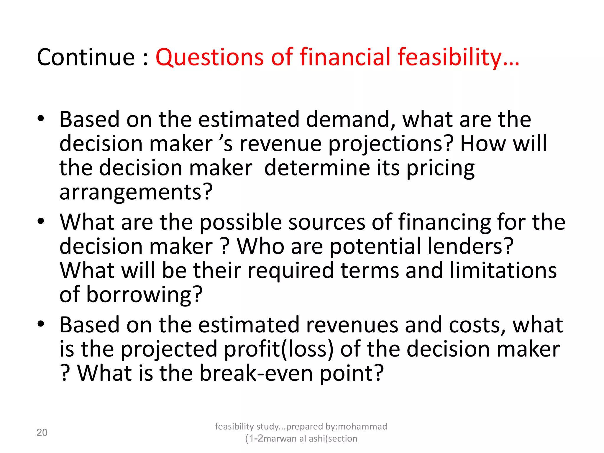 feasibility study...prepared by:mohammad
marwan al ashi(section1-2)
20
Continue : Questions of financial feasibility…
• Based on the estimated demand, what are the
decision maker ’s revenue projections? How will
the decision maker determine its pricing
arrangements?
• What are the possible sources of financing for the
decision maker ? Who are potential lenders?
What will be their required terms and limitations
of borrowing?
• Based on the estimated revenues and costs, what
is the projected profit(loss) of the decision maker
? What is the break-even point?
 