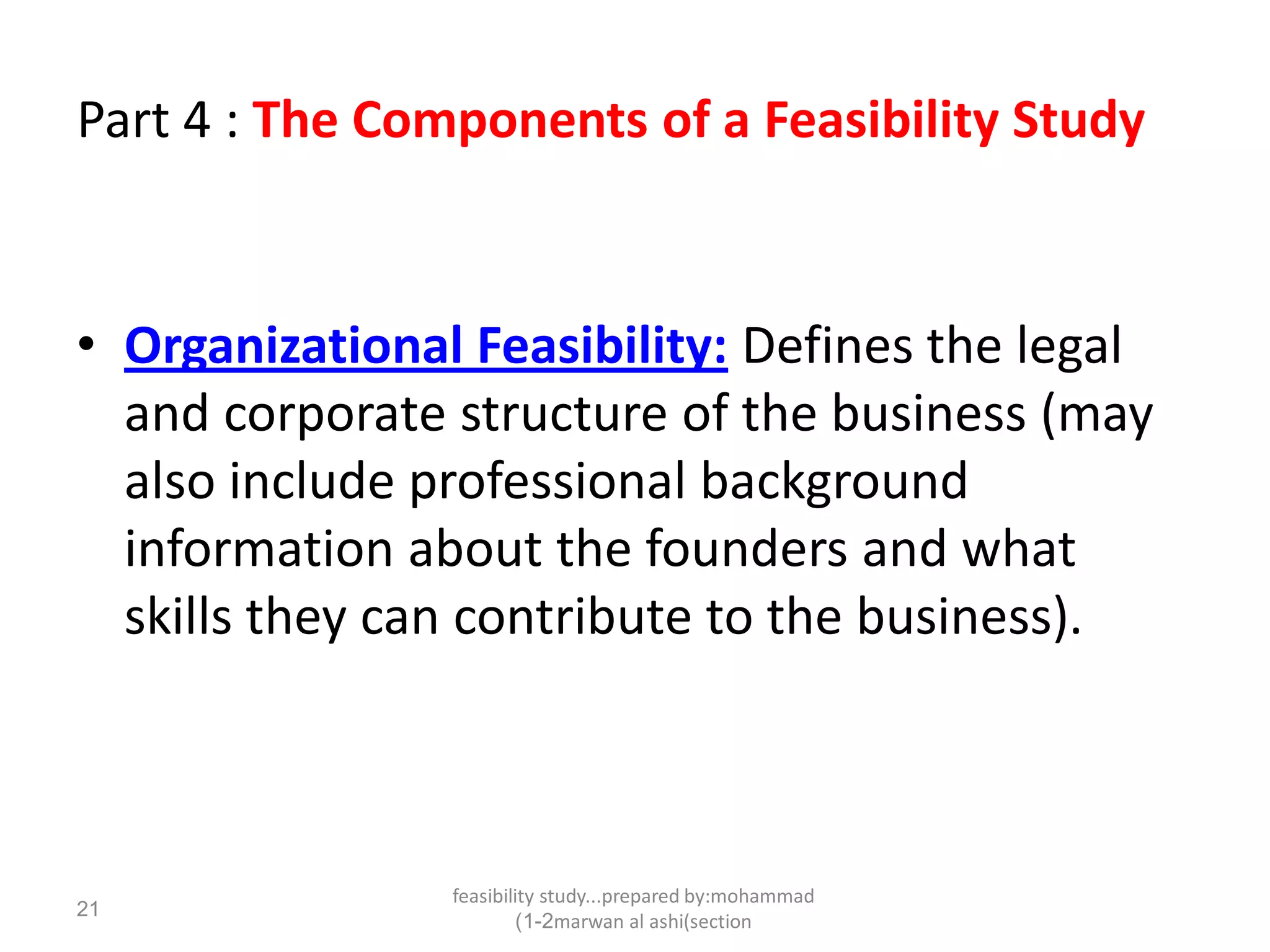 feasibility study...prepared by:mohammad
marwan al ashi(section1-2)
21
Part 4 : The Components of a Feasibility Study
• Organizational Feasibility: Defines the legal
and corporate structure of the business (may
also include professional background
information about the founders and what
skills they can contribute to the business).
 