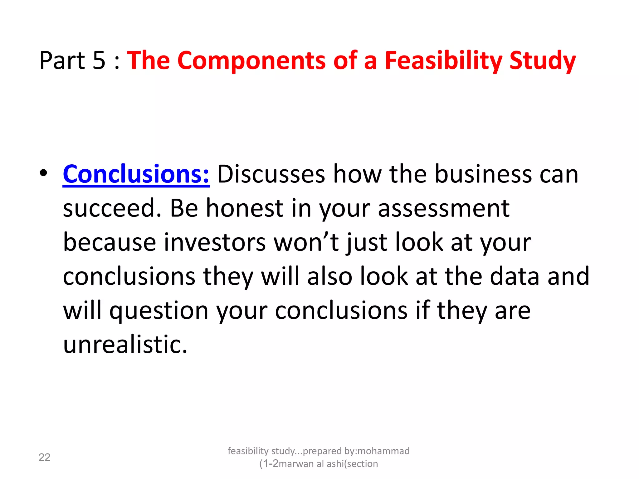 feasibility study...prepared by:mohammad
marwan al ashi(section1-2)
22
Part 5 : The Components of a Feasibility Study
• Conclusions: Discusses how the business can
succeed. Be honest in your assessment
because investors won’t just look at your
conclusions they will also look at the data and
will question your conclusions if they are
unrealistic.
 