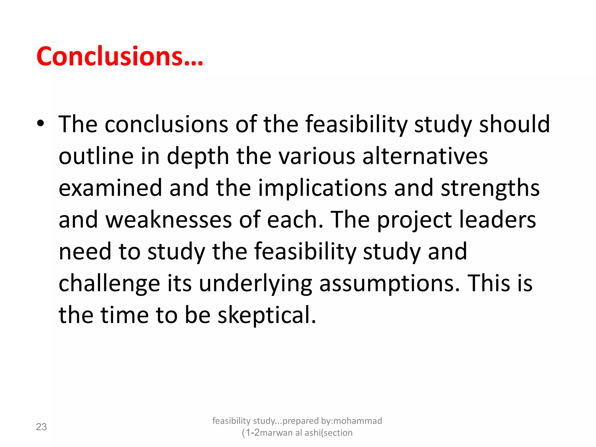 feasibility study...prepared by:mohammad
marwan al ashi(section1-2)
23
Conclusions…
• The conclusions of the feasibility study should
outline in depth the various alternatives
examined and the implications and strengths
and weaknesses of each. The project leaders
need to study the feasibility study and
challenge its underlying assumptions. This is
the time to be skeptical.
 