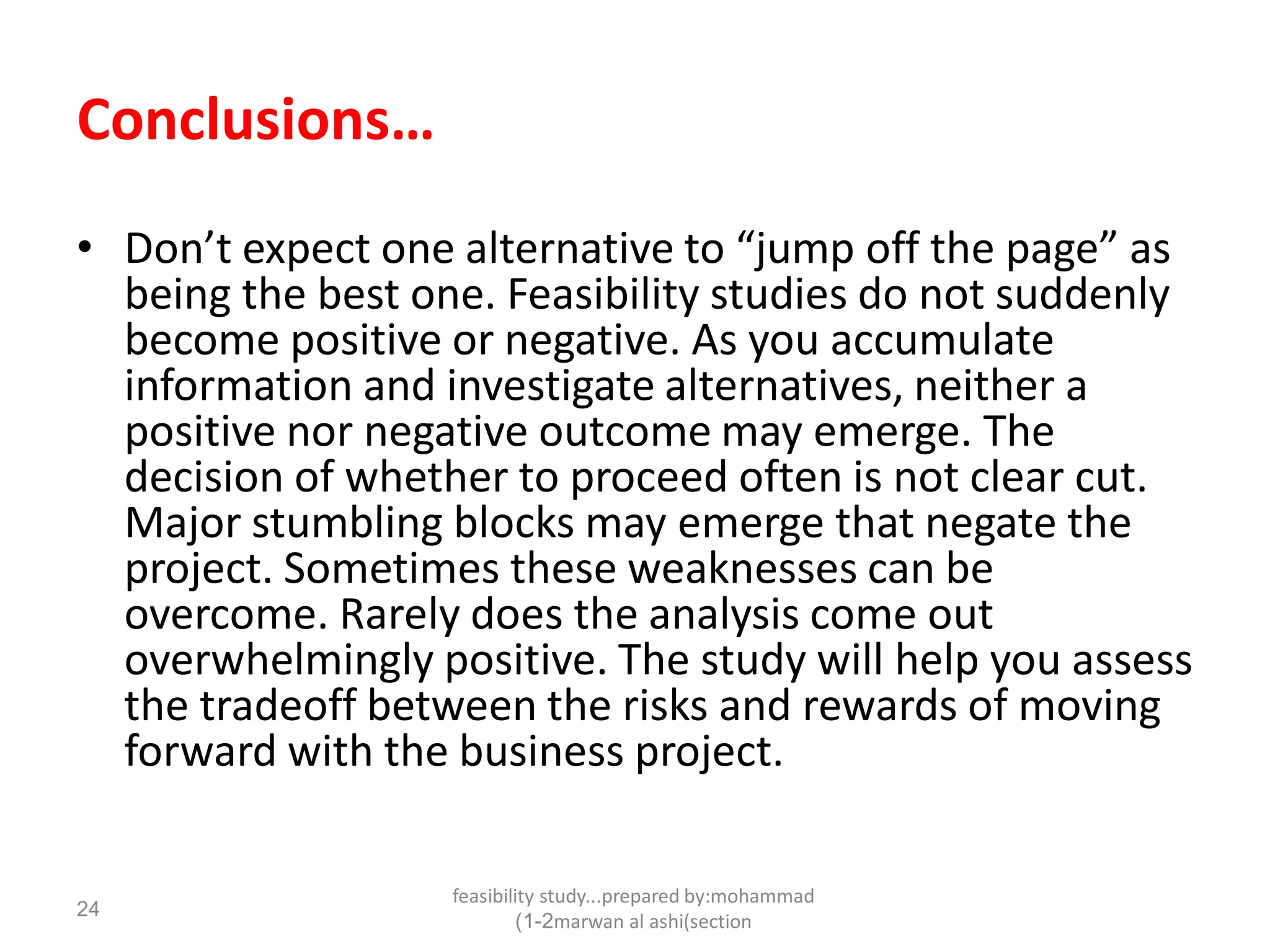 feasibility study...prepared by:mohammad
marwan al ashi(section1-2)
24
Conclusions…
• Don’t expect one alternative to “jump off the page” as
being the best one. Feasibility studies do not suddenly
become positive or negative. As you accumulate
information and investigate alternatives, neither a
positive nor negative outcome may emerge. The
decision of whether to proceed often is not clear cut.
Major stumbling blocks may emerge that negate the
project. Sometimes these weaknesses can be
overcome. Rarely does the analysis come out
overwhelmingly positive. The study will help you assess
the tradeoff between the risks and rewards of moving
forward with the business project.
 