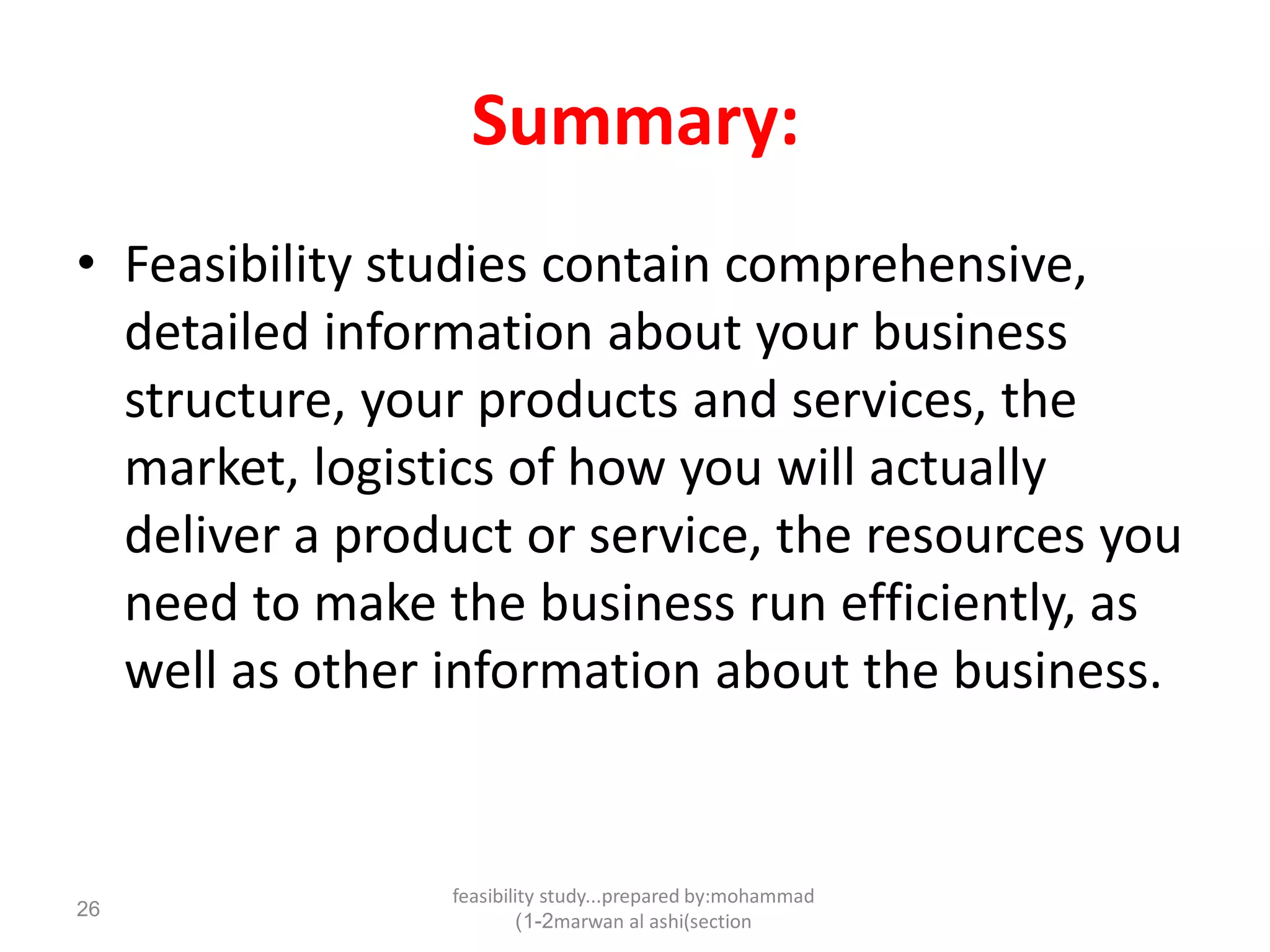 feasibility study...prepared by:mohammad
marwan al ashi(section1-2)
26
Summary:
• Feasibility studies contain comprehensive,
detailed information about your business
structure, your products and services, the
market, logistics of how you will actually
deliver a product or service, the resources you
need to make the business run efficiently, as
well as other information about the business.
 
