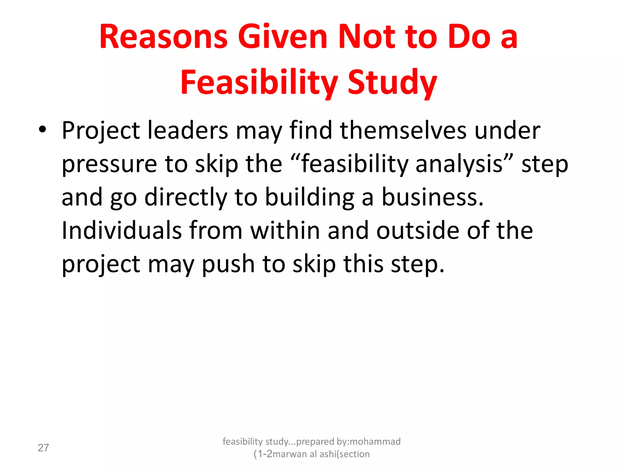 feasibility study...prepared by:mohammad
marwan al ashi(section1-2)
27
Reasons Given Not to Do a
Feasibility Study
• Project leaders may find themselves under
pressure to skip the “feasibility analysis” step
and go directly to building a business.
Individuals from within and outside of the
project may push to skip this step.
 