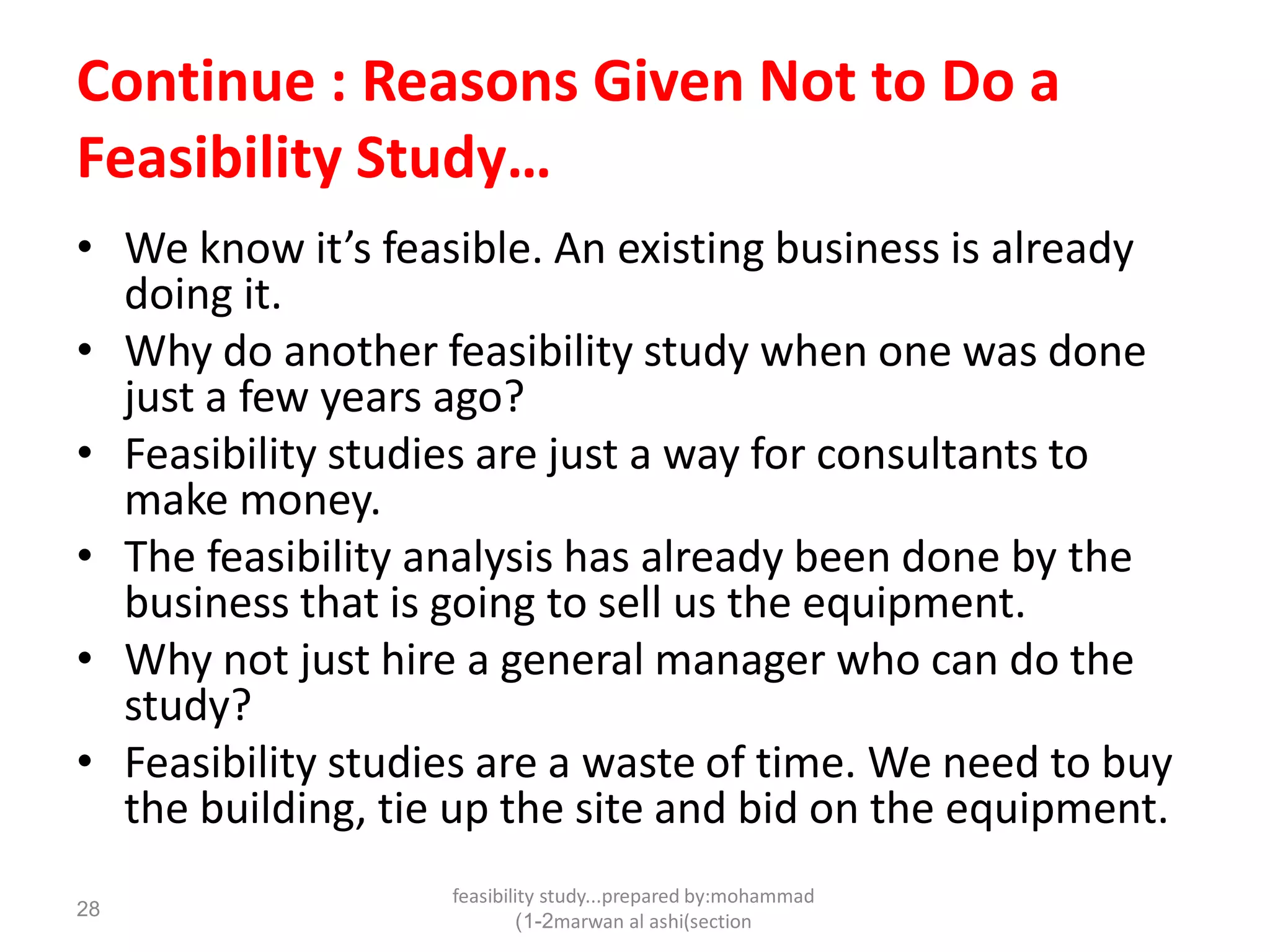 feasibility study...prepared by:mohammad
marwan al ashi(section1-2)
28
Continue : Reasons Given Not to Do a
Feasibility Study…
• We know it’s feasible. An existing business is already
doing it.
• Why do another feasibility study when one was done
just a few years ago?
• Feasibility studies are just a way for consultants to
make money.
• The feasibility analysis has already been done by the
business that is going to sell us the equipment.
• Why not just hire a general manager who can do the
study?
• Feasibility studies are a waste of time. We need to buy
the building, tie up the site and bid on the equipment.
 