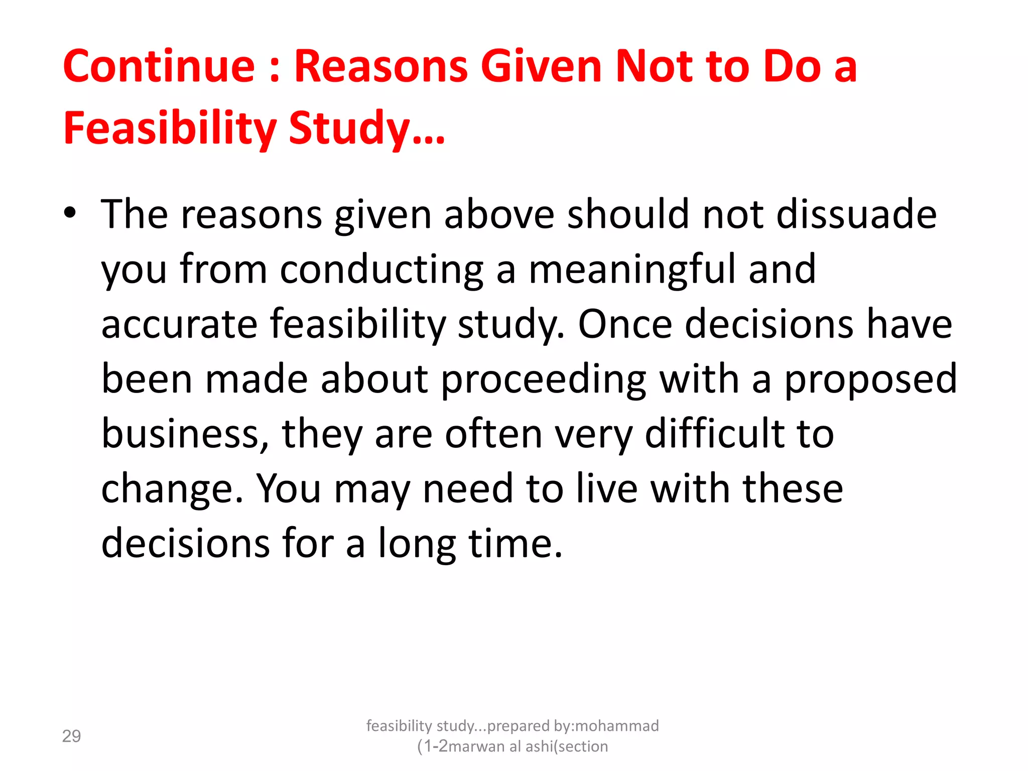 feasibility study...prepared by:mohammad
marwan al ashi(section1-2)
29
Continue : Reasons Given Not to Do a
Feasibility Study…
• The reasons given above should not dissuade
you from conducting a meaningful and
accurate feasibility study. Once decisions have
been made about proceeding with a proposed
business, they are often very difficult to
change. You may need to live with these
decisions for a long time.
 
