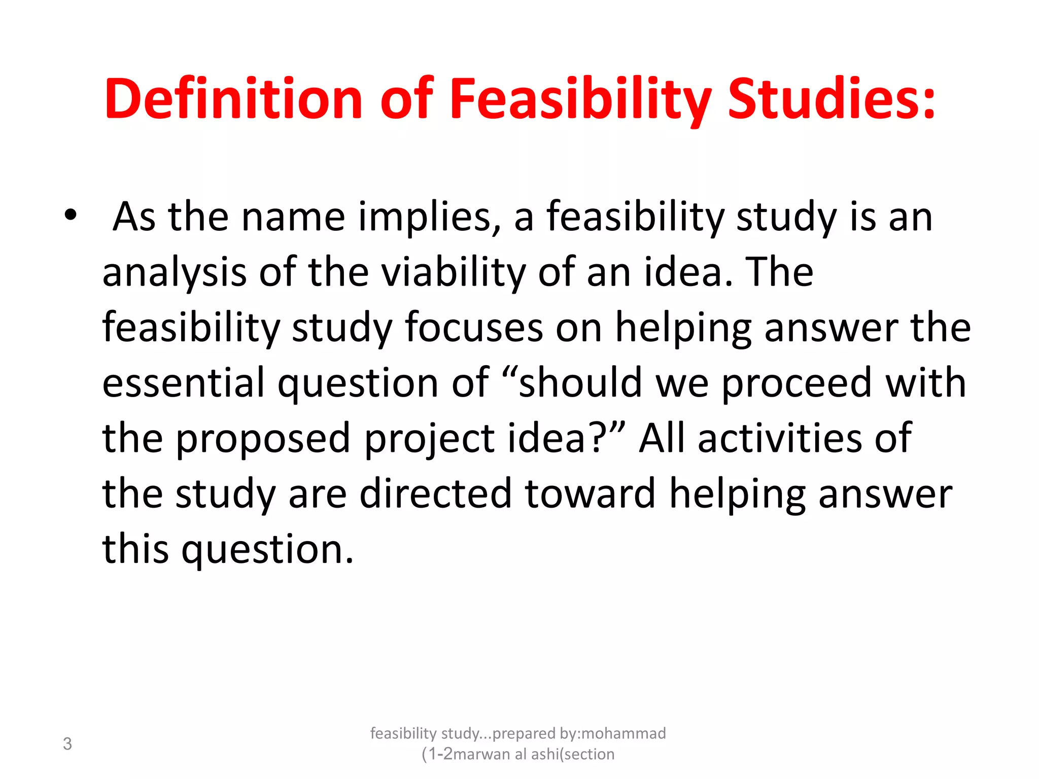 feasibility study...prepared by:mohammad
marwan al ashi(section1-2)
3
Definition of Feasibility Studies:
• As the name implies, a feasibility study is an
analysis of the viability of an idea. The
feasibility study focuses on helping answer the
essential question of “should we proceed with
the proposed project idea?” All activities of
the study are directed toward helping answer
this question.
 